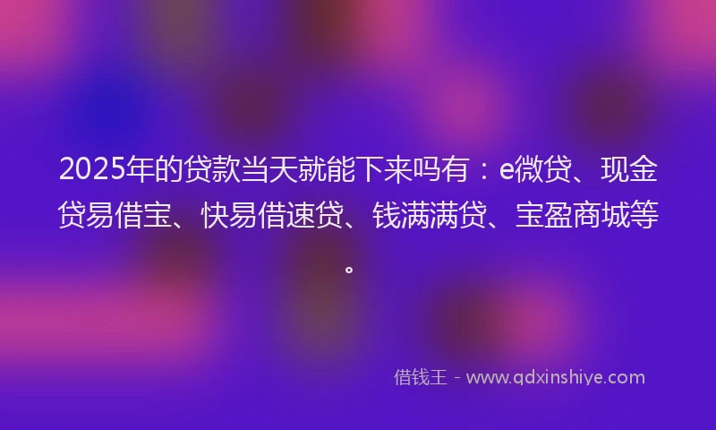 2025年的贷款当天就能下来吗有：e微贷、现金贷易借宝、快易借速贷、钱满满贷、宝盈商城等。