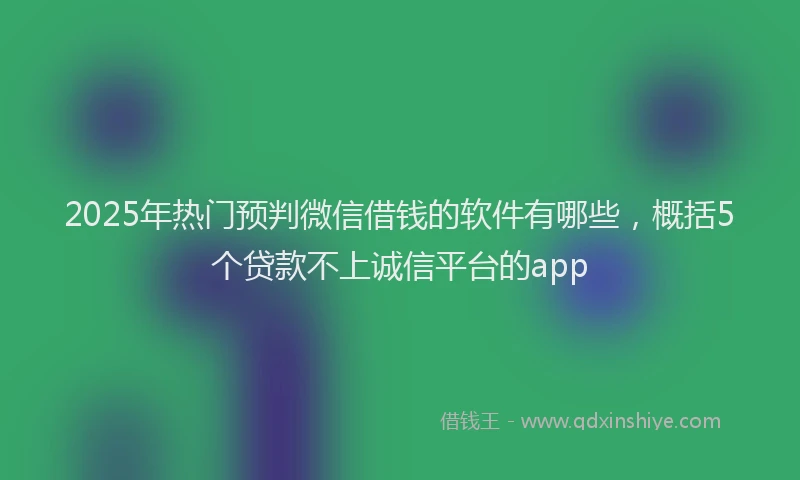 2025年热门预判微信借钱的软件有哪些，概括5个贷款不上诚信平台的app