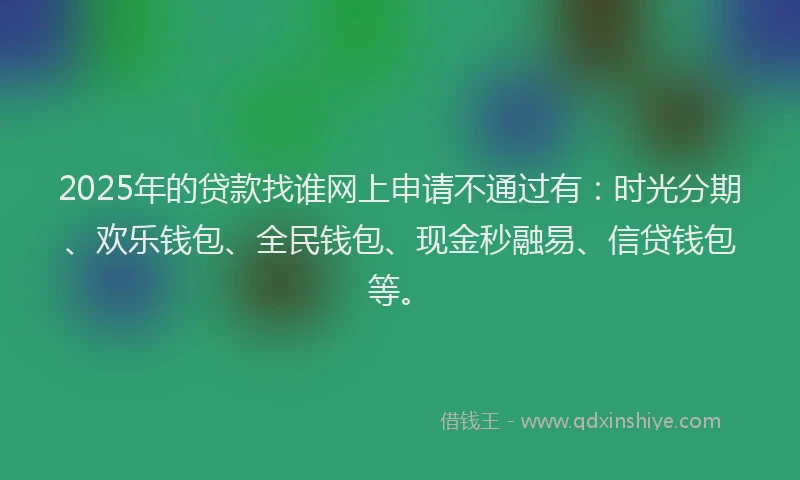 2025年的贷款找谁网上申请不通过有：时光分期、欢乐钱包、全民钱包、现金秒融易、信贷钱包等。