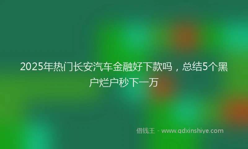 2025年热门长安汽车金融好下款吗，总结5个黑户烂户秒下一万