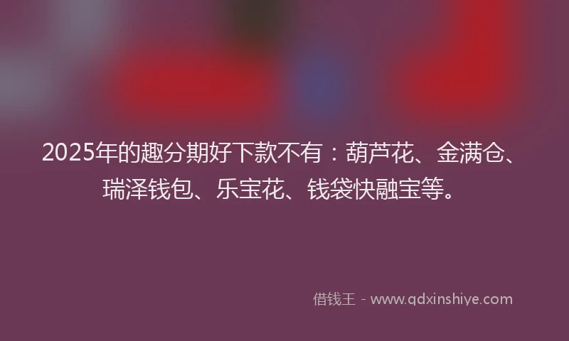 2025年的趣分期好下款不有：葫芦花、金满仓、瑞泽钱包、乐宝花、钱袋快融宝等。