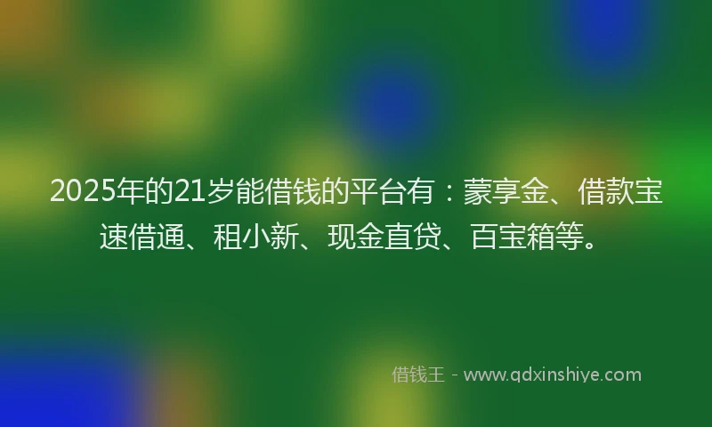 2025年的21岁能借钱的平台有：蒙享金、借款宝速借通、租小新、现金直贷、百宝箱等。
