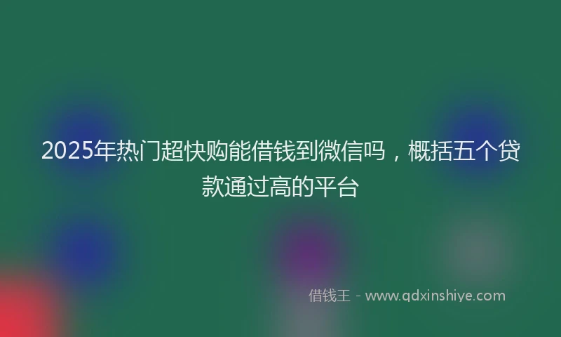 2025年热门超快购能借钱到微信吗，概括五个贷款通过高的平台
