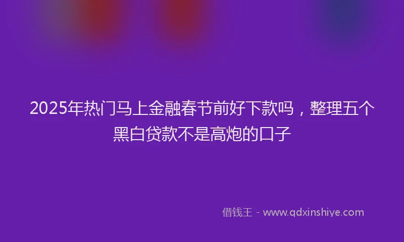 2025年热门马上金融春节前好下款吗，整理五个黑白贷款不是高炮的口子