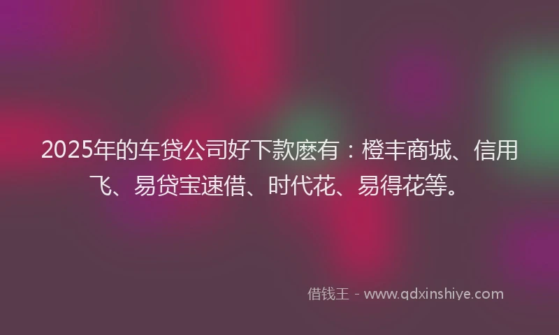 2025年的车贷公司好下款麽有：橙丰商城、信用飞、易贷宝速借、时代花、易得花等。