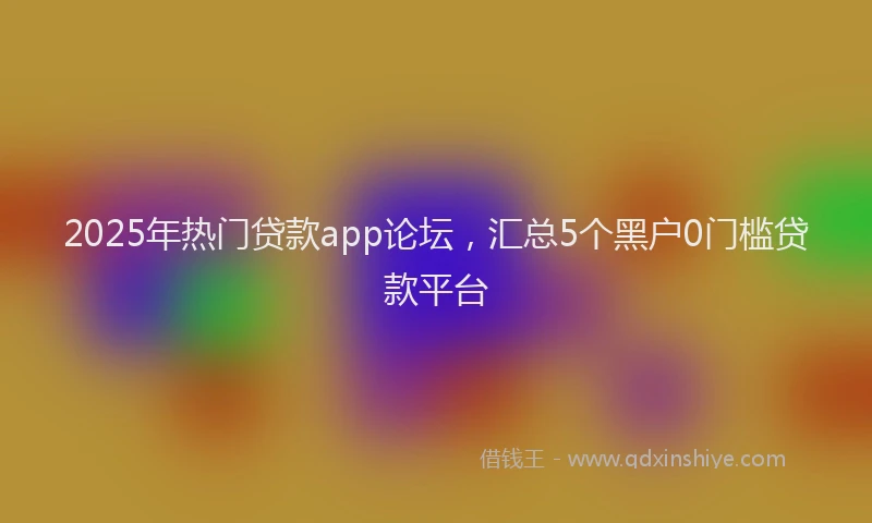 2025年热门贷款app论坛，汇总5个黑户0门槛贷款平台