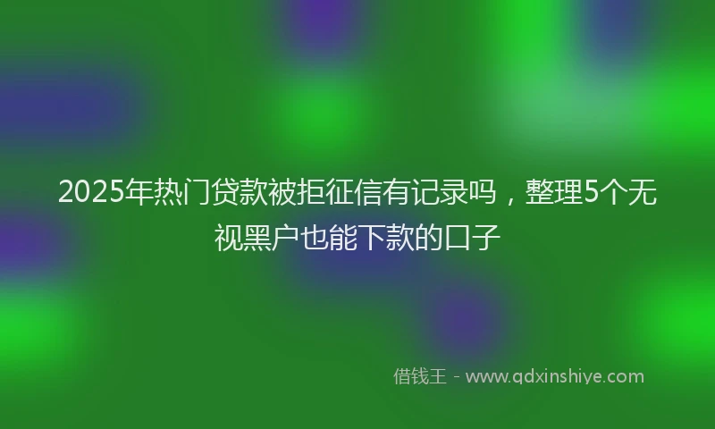 2025年热门贷款被拒征信有记录吗，整理5个无视黑户也能下款的口子