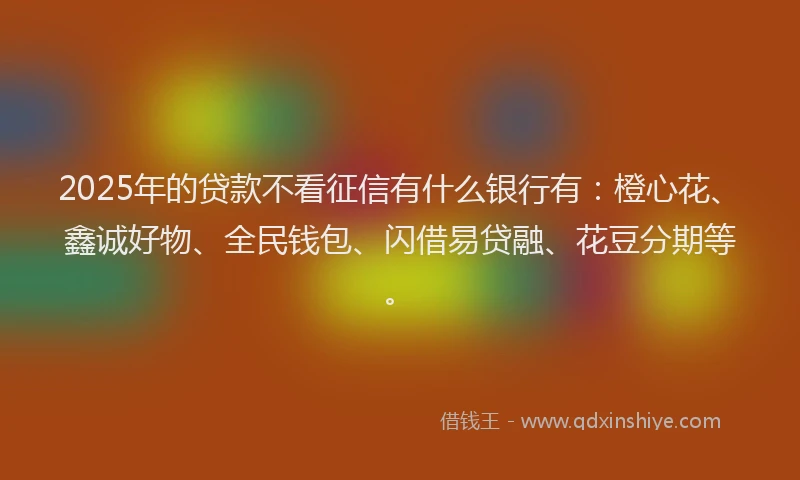 2025年的贷款不看征信有什么银行有：橙心花、鑫诚好物、全民钱包、闪借易贷融、花豆分期等。