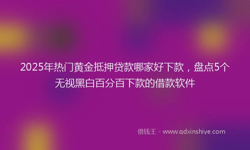 2025年热门黄金抵押贷款哪家好下款，盘点5个无视黑白百分百下款的借款软件