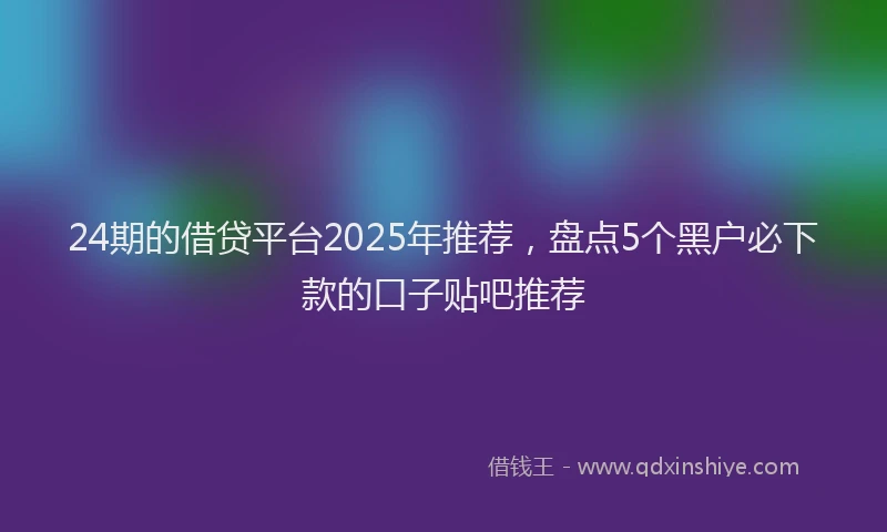 24期的借贷平台2025年推荐，盘点5个黑户必下款的口子贴吧推荐
