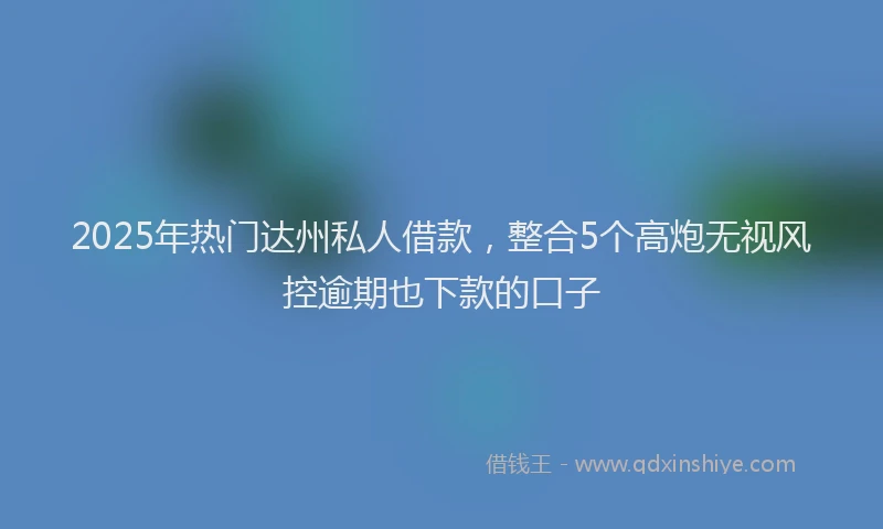 2025年热门达州私人借款，整合5个高炮无视风控逾期也下款的口子