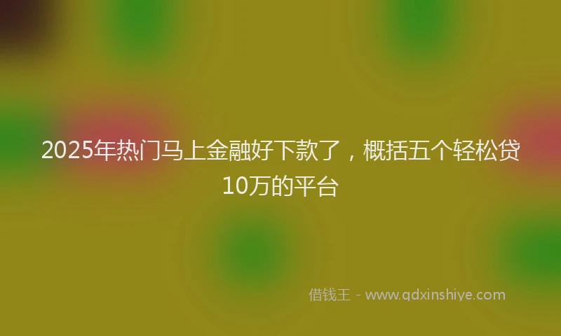 2025年热门马上金融好下款了，概括五个轻松贷10万的平台