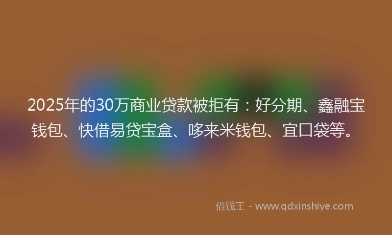 2025年的30万商业贷款被拒有：好分期、鑫融宝钱包、快借易贷宝盒、哆来米钱包、宜口袋等。