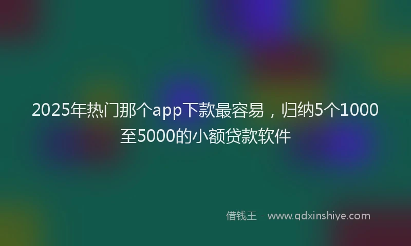 2025年热门那个app下款最容易，归纳5个1000至5000的小额贷款软件