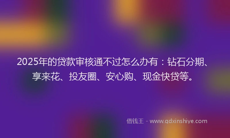 2025年的贷款审核通不过怎么办有：钻石分期、享来花、投友圈、安心购、现金快贷等。