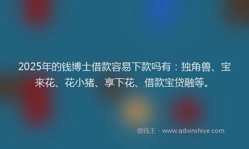 2025年的钱博士借款容易下款吗有：独角兽、宝来花、花小猪、享下花、借款宝贷融等。