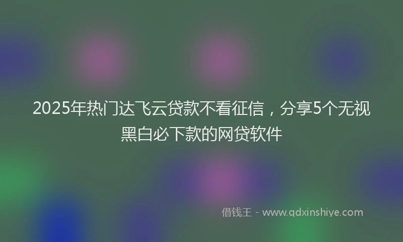 2025年热门达飞云贷款不看征信，分享5个无视黑白必下款的网贷软件