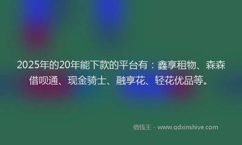 2025年的20年能下款的平台有：鑫享租物、森森借呗通、现金骑士、融享花、轻花优品等。