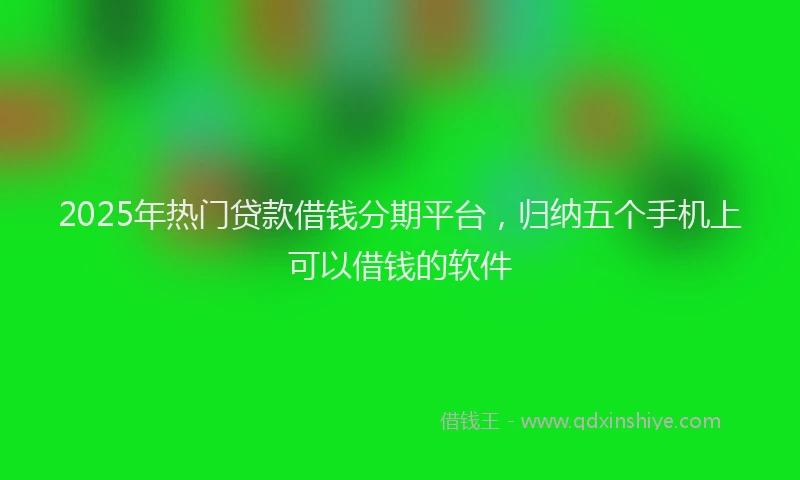 2025年热门贷款借钱分期平台，归纳五个手机上可以借钱的软件