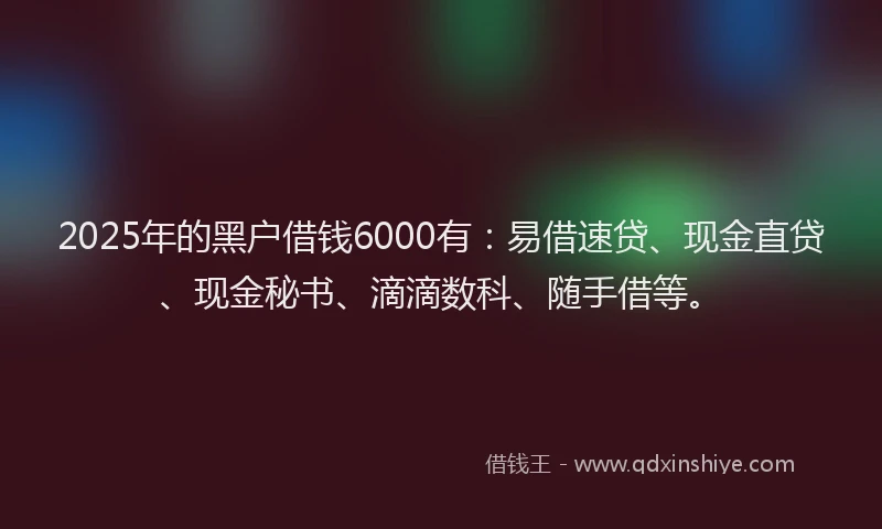 2025年的黑户借钱6000有：易借速贷、现金直贷、现金秘书、滴滴数科、随手借等。