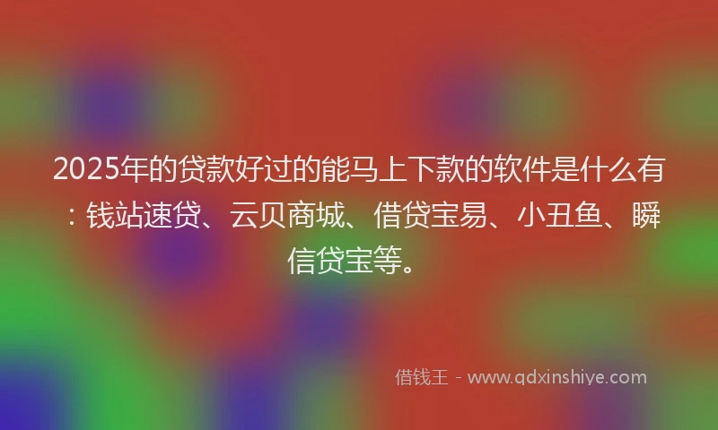 2025年的贷款好过的能马上下款的软件是什么有：钱站速贷、云贝商城、借贷宝易、小丑鱼、瞬信贷宝等。
