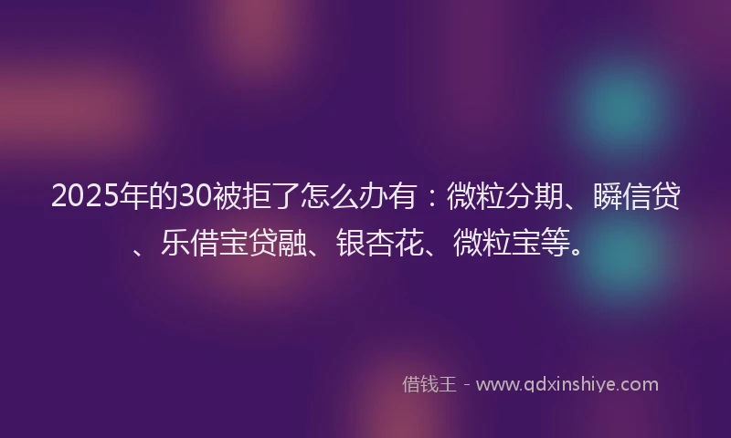 2025年的30被拒了怎么办有：微粒分期、瞬信贷、乐借宝贷融、银杏花、微粒宝等。