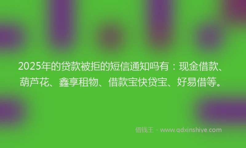 2025年的贷款被拒的短信通知吗有：现金借款、葫芦花、鑫享租物、借款宝快贷宝、好易借等。