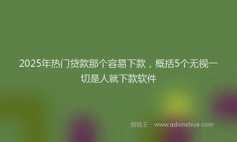 2025年热门贷款那个容易下款，概括5个无视一切是人就下款软件