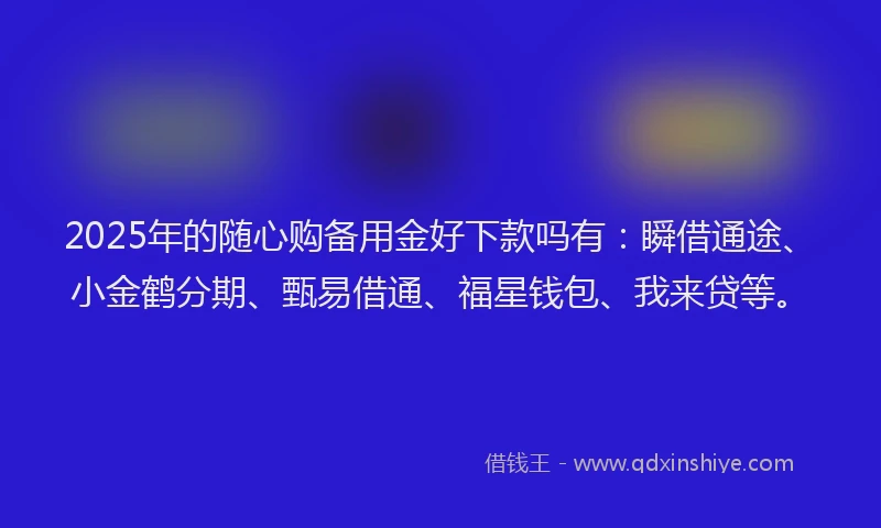 2025年的随心购备用金好下款吗有：瞬借通途、小金鹤分期、甄易借通、福星钱包、我来贷等。