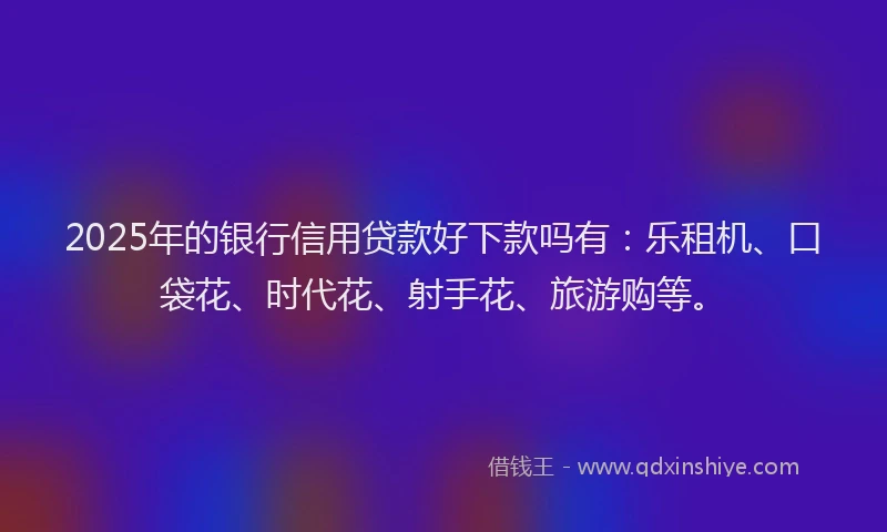 2025年的银行信用贷款好下款吗有：乐租机、口袋花、时代花、射手花、旅游购等。