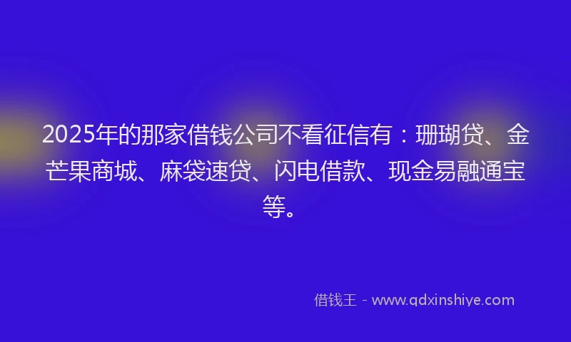 2025年的那家借钱公司不看征信有：珊瑚贷、金芒果商城、麻袋速贷、闪电借款、现金易融通宝等。