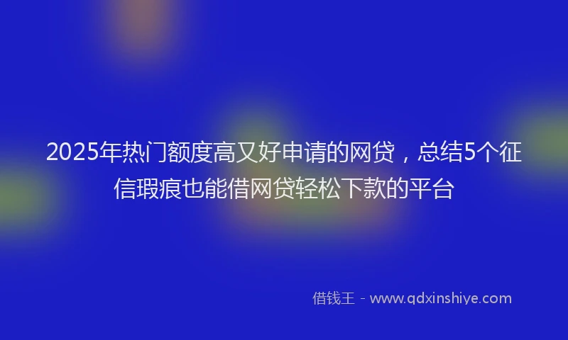 2025年热门额度高又好申请的网贷，总结5个征信瑕疵也能借网贷轻松下款的平台