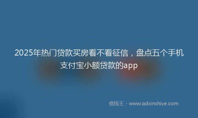 2025年热门贷款买房看不看征信，盘点五个手机支付宝小额贷款的app
