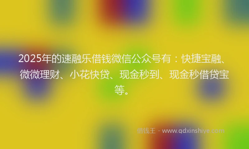 2025年的速融乐借钱微信公众号有：快捷宝融、微微理财、小花快贷、现金秒到、现金秒借贷宝等。