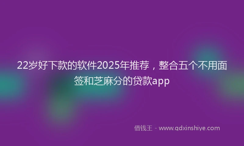 22岁好下款的软件2025年推荐，整合五个不用面签和芝麻分的贷款app