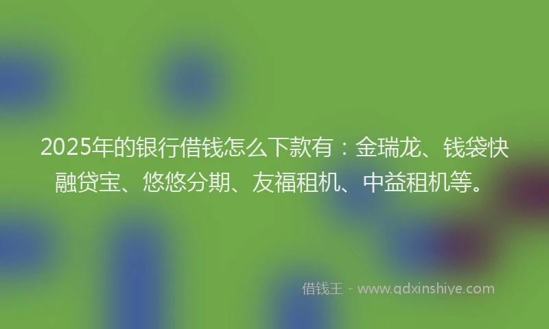 2025年的银行借钱怎么下款有：金瑞龙、钱袋快融贷宝、悠悠分期、友福租机、中益租机等。