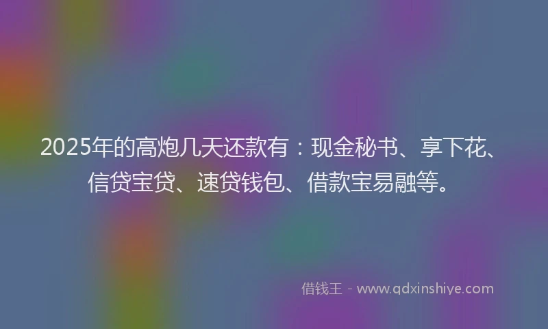 2025年的高炮几天还款有：现金秘书、享下花、信贷宝贷、速贷钱包、借款宝易融等。