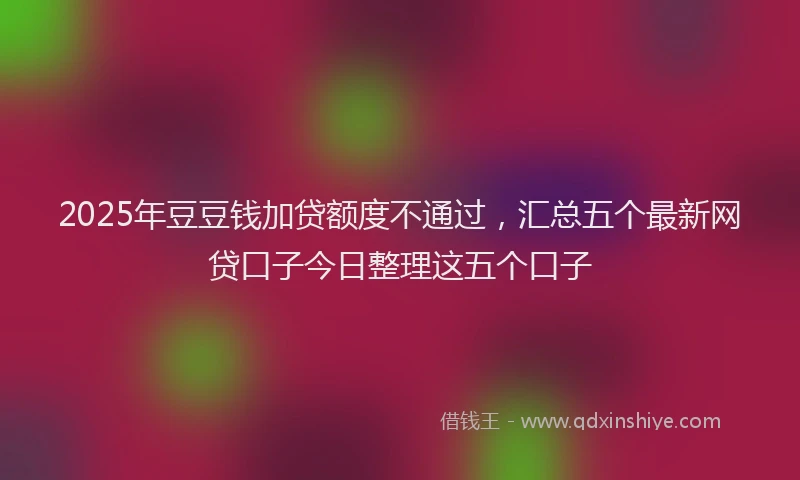2025年豆豆钱加贷额度不通过，汇总五个最新网贷口子今日整理这五个口子