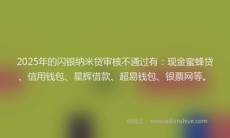 2025年的闪银纳米贷审核不通过有：现金蜜蜂贷、信用钱包、星辉借款、超易钱包、银票网等。