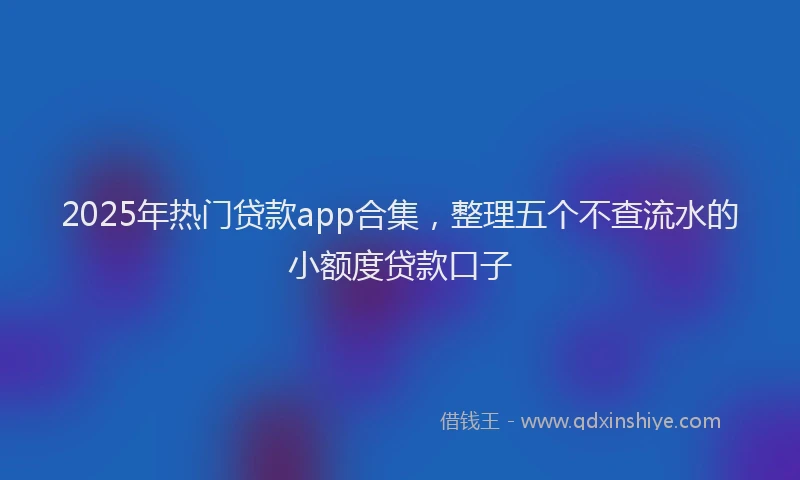 2025年热门贷款app合集，整理五个不查流水的小额度贷款口子