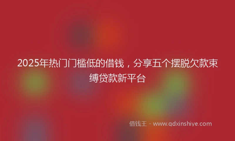 2025年热门门槛低的借钱，分享五个摆脱欠款束缚贷款新平台