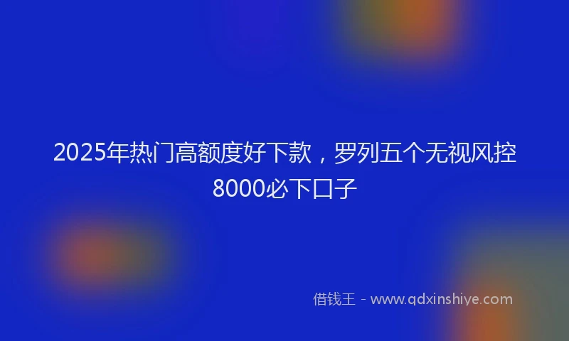 2025年热门高额度好下款，罗列五个无视风控8000必下口子