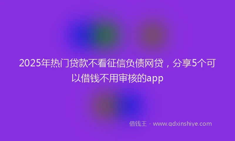 2025年热门贷款不看征信负债网贷，分享5个可以借钱不用审核的app