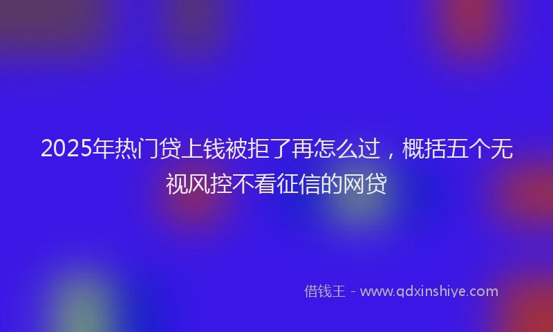 2025年热门贷上钱被拒了再怎么过，概括五个无视风控不看征信的网贷