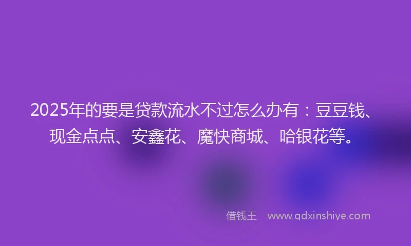 2025年的要是贷款流水不过怎么办有：豆豆钱、现金点点、安鑫花、魔快商城、哈银花等。
