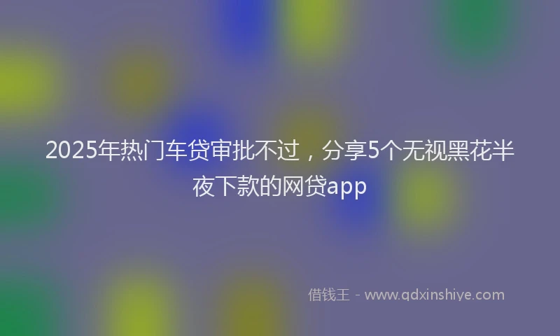 2025年热门车贷审批不过，分享5个无视黑花半夜下款的网贷app