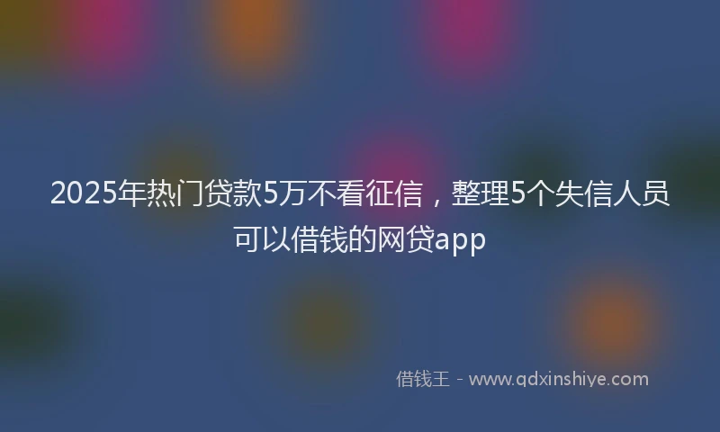 2025年热门贷款5万不看征信，整理5个失信人员可以借钱的网贷app