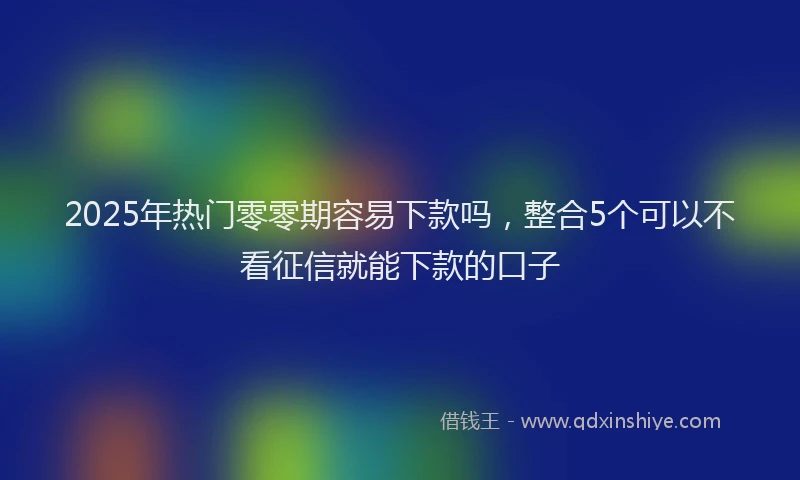 2025年热门零零期容易下款吗，整合5个可以不看征信就能下款的口子