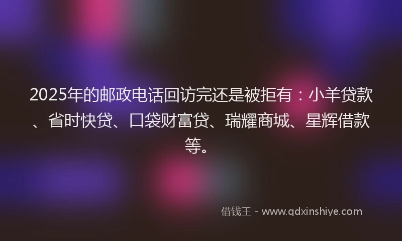 2025年的邮政电话回访完还是被拒有：小羊贷款、省时快贷、口袋财富贷、瑞耀商城、星辉借款等。