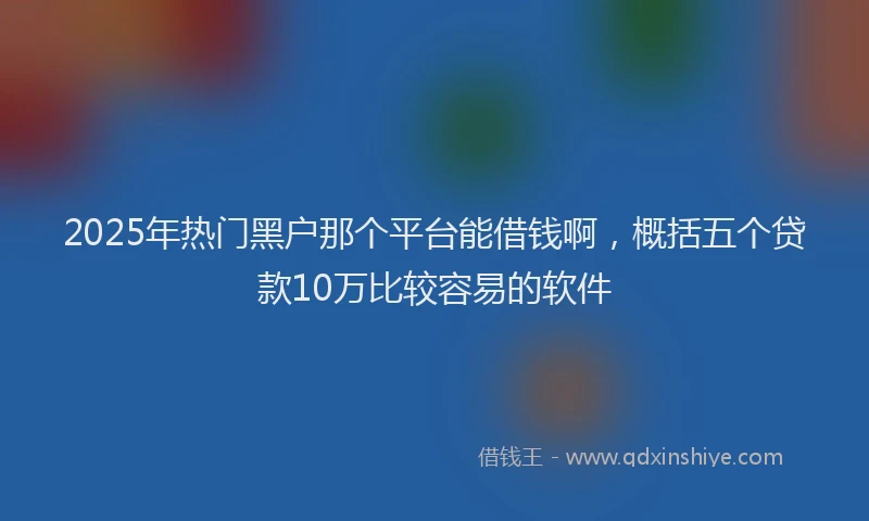 2025年热门黑户那个平台能借钱啊，概括五个贷款10万比较容易的软件